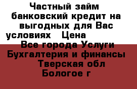 Частный займ, банковский кредит на выгодных для Вас условиях › Цена ­ 3 000 000 - Все города Услуги » Бухгалтерия и финансы   . Тверская обл.,Бологое г.